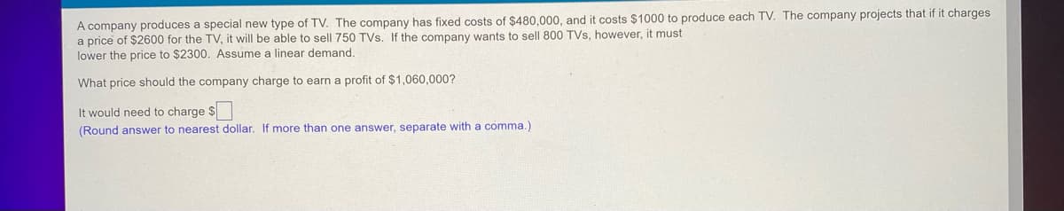 A company produces a special new type of TV. The company has fixed costs of $480,000, and it costs $1000 to produce each TV. The company projects that if it charges
a price of $2600 for the TV, it will be able to sell 750 TVs. If the company wants to sell 800 TVs, however, it must
lower the price to $2300. Assume a linear demand.
What price should the company charge to earn a profit of $1,060,000?
It would need to charge $
(Round answer to nearest dollar. If more than one answer, separate with a comma.)