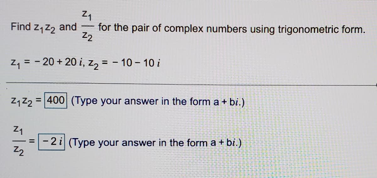 Find z, z, and
for the pair of complex numbers using trigonometric form.
Z2
Zq = - 20 + 20 i, z2 = - 10 – 10 i
%3D
Zq Z2
= 400 (Type your answer in the form a + bi.)
Z1
- 2 i (Type your answer in the form a + bi.).
Z2
