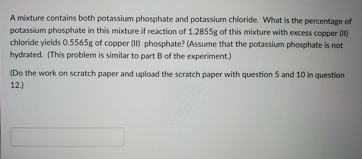 A mixture contains both potassium phosphate and potassium chloride. What is the percentage of
potassium phosphate in this mixture if reaction of 1.2855g of this mixture with excess copper (II)
chloride yields 0.5565g of copper (II) phosphate? (Assume that the potassium phosphate is not
hydrated. (This problem is similar to part B of the experiment.)
(Do the work on scratch paper and upload the scratch paper with question 5 and 10 in question
12.)
