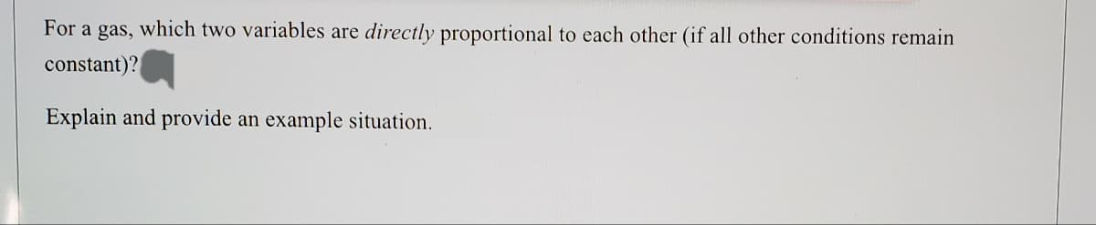 For a gas, which two variables are directly proportional to each other (if all other conditions remain
constant)?
Explain and provide an example situation.
