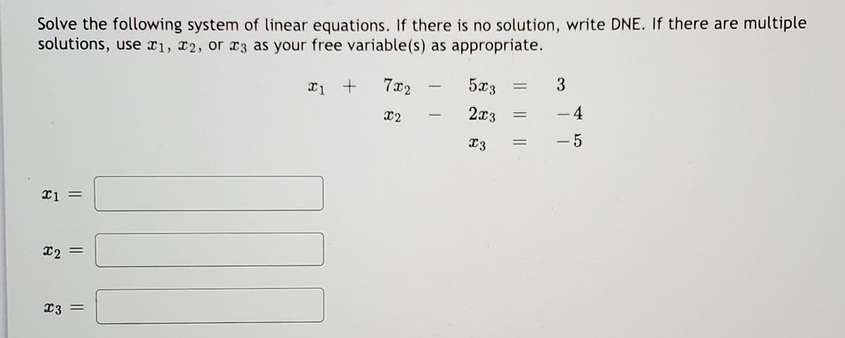 Solve the following system of linear equations. If there is no solution, write DNE. If there are multiple
solutions, use x1, X2, or x3 as your free variable(s) as appropriate.
7x2
5x3
3
-
x2
2x3
- 4
%3D
|
- 5
x2
X3 =
