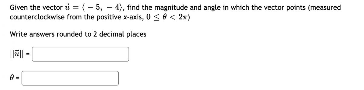 Given the vector u = (– 5, – 4), find the magnitude and angle in which the vector points (measured
counterclockwise from the positive x-axis, 0 < 0 < 2n)
-
Write answers rounded to 2 decimal places
||ū|| =
%3D
