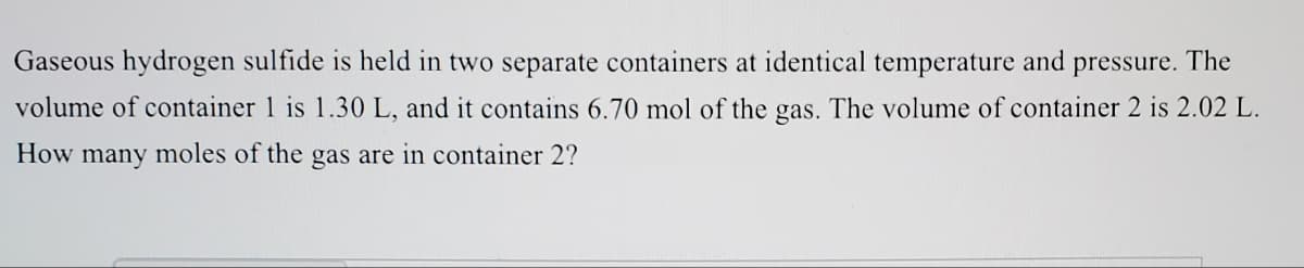 Gaseous hydrogen sulfide is held in two separate containers at identical temperature and pressure. The
volume of container 1 is 1.30 L, and it contains 6.70 mol of the gas. The volume of container 2 is 2.02 L.
How many moles of the gas are in container 2?

