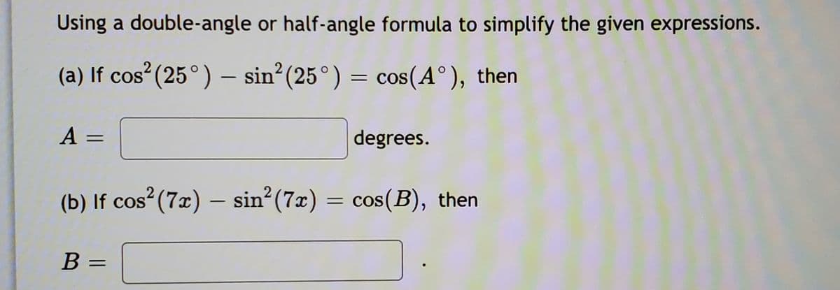 Using a double-angle or half-angle formula to simplify the given expressions.
(a) If cos (25°) – sin? (25°)
= cos(A°), then
%3|
A =
degrees.
2
(b) If cos (7x) – sin? (7x)
= cos(B), then
||
В -
B =
