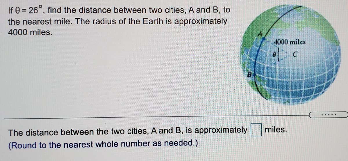 If 0 = 26°, find the distance between two cities, A and B, to
the nearest mile. The radius of the Earth is approximately
4000 miles.
4000 miles
... ..
miles.
The distance between the two cities, A and B, is approximately
(Round to the nearest whole number as needed.)
