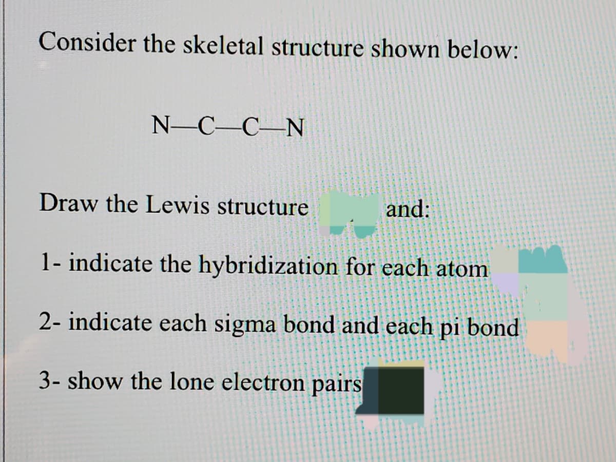 Consider the skeletal structure shown below:
N-C-C-N
Draw the Lewis structure
and:
1- indicate the hybridization for each atom
2- indicate each sigma bond and each pi bond
3- show the lone electron pairs
