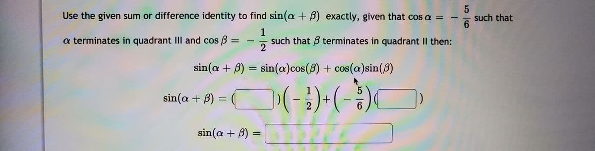 Use the given sum or difference identity to find sin(a + B) exactly, given that cos a =
such that
6.
1
a terminates in quadrant III and cos B :
such that B terminates in quadrant II then:
2
|
sin(a + B) = sin(a)cos(8) + cos(a)sin(8)
(-)-(-)
sin(a + B) =
2
6.
sin(a + B) =
%3D
