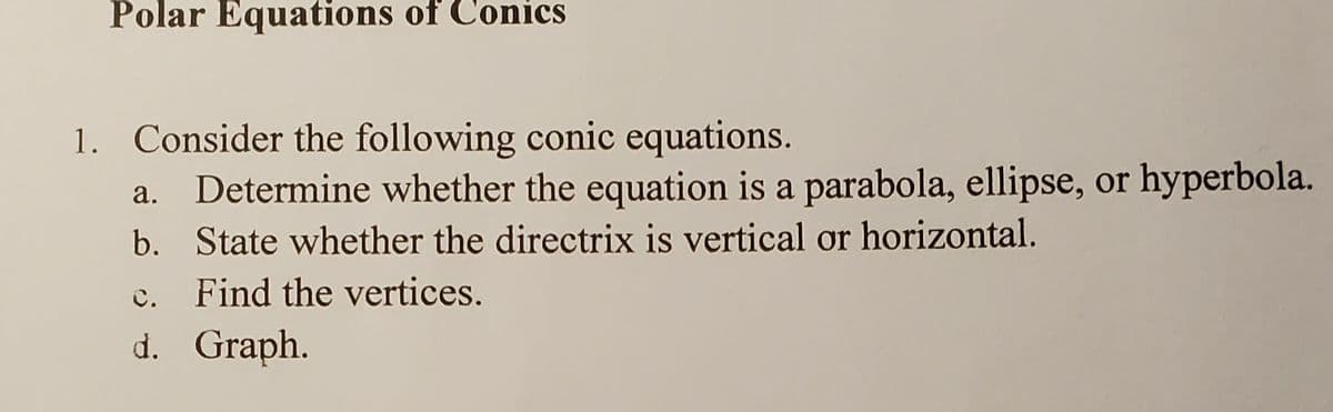 Polar Equations of Conics
1. Consider the following conic equations.
Determine whether the equation is a parabola, ellipse, or hyperbola.
b. State whether the directrix is vertical or horizontal.
а.
C.
Find the vertices.
d. Graph.
