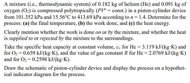 A mixture (i.e., thermodynamic system) of 0.182 kg of helium (He) and 0.091 kg of
oxygen (O2) is compressed polytropically (PV" = const.) in a piston-cylinder device
from 101.352 kPa and 15.56°C to 413.69 kPa according to n= 1.4. Determine for the
process: (a) the final temperature, (b) the work done, and (c) the heat energy.
Clearly mention whether the work is done on or by the mixture, and whether the heat
is supplied to or rejected by the mixture to the surroundings.
Take the specific heat capacity at constant volume, c, for He = 3.119 kJ/(kg-K) and
for O2 = 0.659 kJ/(kg·K), and the value of gas constant R for He = 2.0769 kJ/(kg K)
and for O2 = 0.2598 kJ/(kg·K).
Draw the schematic of piston-cylinder device and display the process on a hypothet-
ical indicator diagram for the process.
