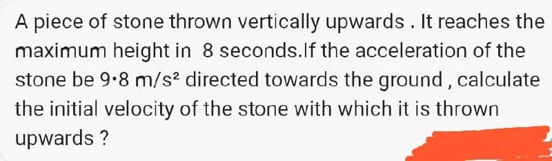 A piece of stone thrown vertically upwards. It reaches the
maximum height in 8 seconds.If the acceleration of the
stone be 9.8 m/s? directed towards the ground, calculate
the initial velocity of the stone with which it is thrown
upwards ?
