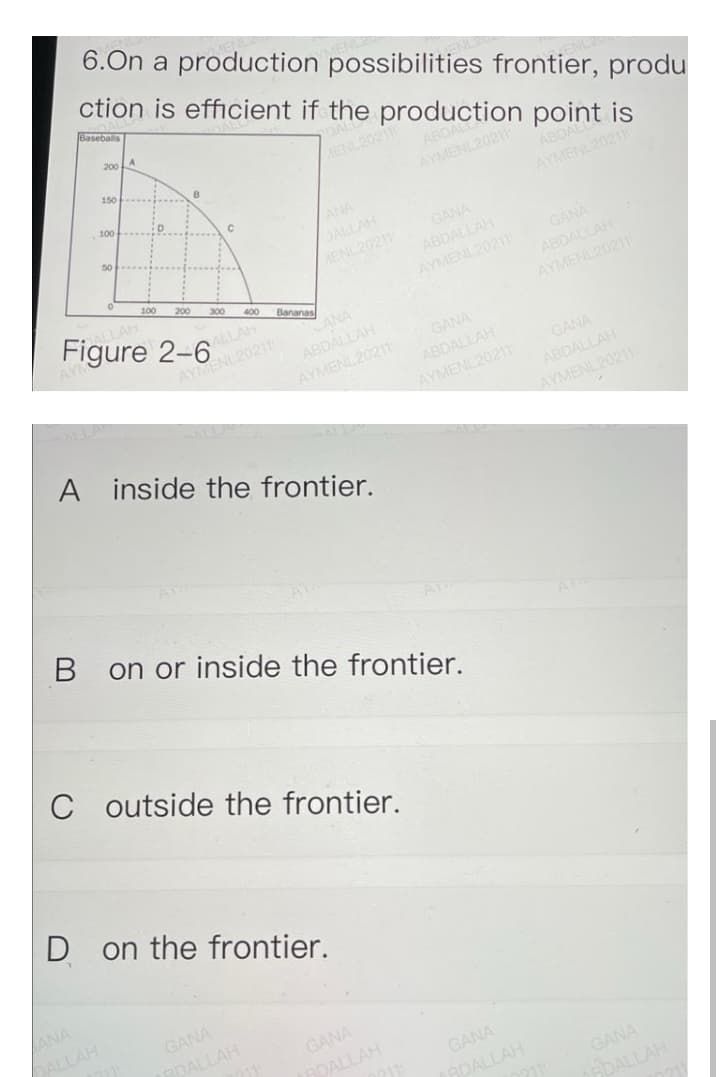 6.On a production possibilities frontier, produ
ction is efficient if the production point is
Gaseballs
200
150
MENL202
ABDAL
AYMENL20211
B
100
ABDAL
ANA
DALLAH
AENL20211
AYMENL20211
50
GANA
ABDALLAH
AYMENL20211 GANA
ABDALLAH
100
200
ALLAH
Figure 2-6
300
400
Bananas
ALLAH
AYMENL20211
CANA
AYMENL20211
ABDALLAH
GANA
AYMENL20211
GANA
ABDALLAH
AYMENL20211
ABDALLAH
AYMENL20211
A inside the frontier.
on or inside the frontier.
C outside the frontier.
D on the frontier.
ANA
DALLAH
GANA
RDALLAH
GANA
BDALLAH
GANA
RDALLAH
GANA
ADALLAH
