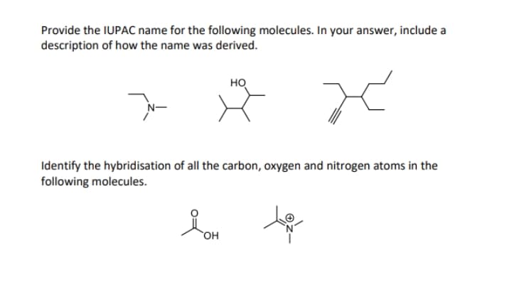 Provide the IUPAC name for the following molecules. In your answer, include a
description of how the name was derived.
но
Identify the hybridisation of all the carbon, oxygen and nitrogen atoms in the
following molecules.
OH
