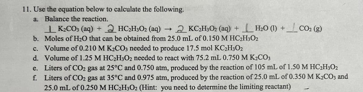 11. Use the equation below to calculate the following.
a. Balance the reaction.
| K2CO3 (aq) + 2 HC2H3O2 (aq) 2 KC2H;O2 (aq) +H2O (1) + CO2 (g)
b. Moles of H2O that can be obtained from 25.0 mL of 0.150 M HC2H3O2
c. Volume of 0.210 M K2CO3 needed to produce 17.5 mol KCH3O2
d. Volume of 1.25 M HC2H302 needed to react with 75.2 mL 0.750 M K2CO3
e. Liters of CO2 gas at 25°C and 0.750 atm, produced by the reaction of 105 mL of 1.50 M HC2H3O2
f. Liters of CO2 gas at 35°C and 0.975 atm, produced by the reaction of 25.0 mL of 0.350M K2CO3 and
25.0 mL of 0.250 M HC2H3O2 (Hint: you need to determine the limiting reactant)

