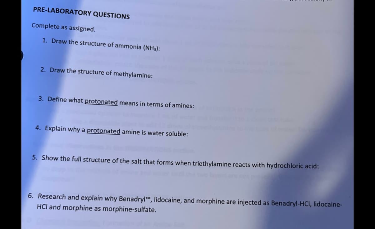 PRE-LABORATORY QUESTIONS
Complete as assigned.
1. Draw the structure of ammonia (NH3):
2. Draw the structure of methylamine:
3. Define what protonated means in terms of amines:
4. Explain why a protonated amine is water soluble:
5. Show the full structure of the salt that forms when triethylamine reacts with hydrochloric acid:
6. Research and explain why BenadrylTM, lidocaine, and morphine are injected as Benadryl-HCI, lidocaine-
HCl and morphine as morphine-sulfate.
