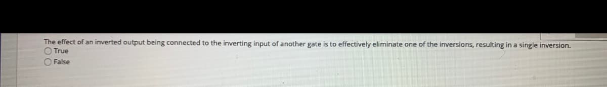 The effect of an inverted output being connected to the inverting input of another gate is to effectively eliminate one of the inversions, resulting in a single inversion.
O True
O False
