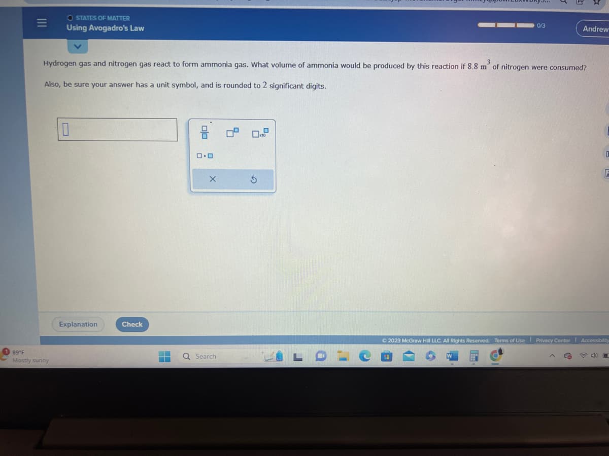 189°F
|||
O STATES OF MATTER
Using Avogadro's Law
Mostly sunny
Hydrogen gas and nitrogen gas react to form ammonia gas. What volume of ammonia would be produced by this reaction if 8.8 m² of nitrogen were consumed?
Also, be sure your answer has a unit symbol, and is rounded to 2 significant digits.
Explanation
Check
▬▬
3 0² 0.0
0.0
X
Q Search
S
LO
0/3
1
Andrew
C
0
E
© 2023 McGraw Hill LLC. All Rights Reserved. Terms of Use | Privacy Center Accessibility