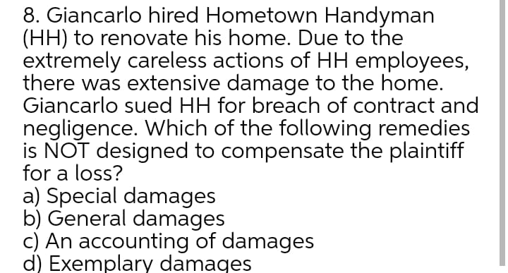 8. Giancarlo hired Hometown Handyman
(HH) to renovate his home. Due to the
extremely careless actions of HH employees,
there was extensive damage to the home.
Giancarlo sued HH for breach of contract and
negligence. Which of the following remedies
is NOT designed to compensate the plaintiff
for a loss?
a) Special damages
b) General damages
c) An accounting of damages
d) Exemplary damaqes
