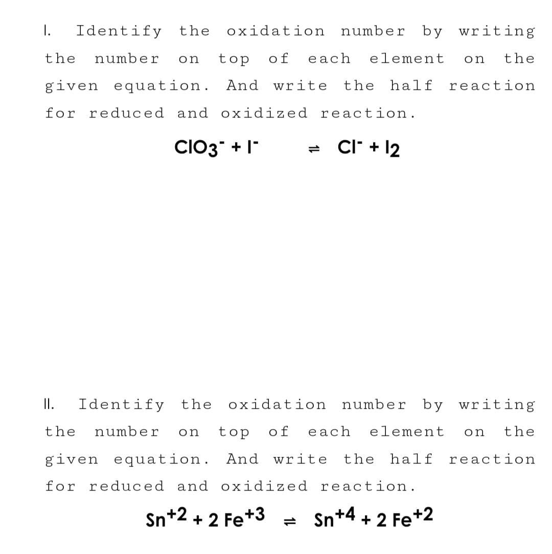 I. Identify the oxidation number by writing
the number on top of each element on the
given equation. And write the half reaction
for reduced and oxidized reaction.
CIO3 + 1*
CI + 12
II. Identify the oxidation number by writing
the number on top of each element on the
given equation. And write the half reaction
for reduced and oxidized reaction.
Sn+2+2 Fe+3 = Sn+4+2 Fe +2