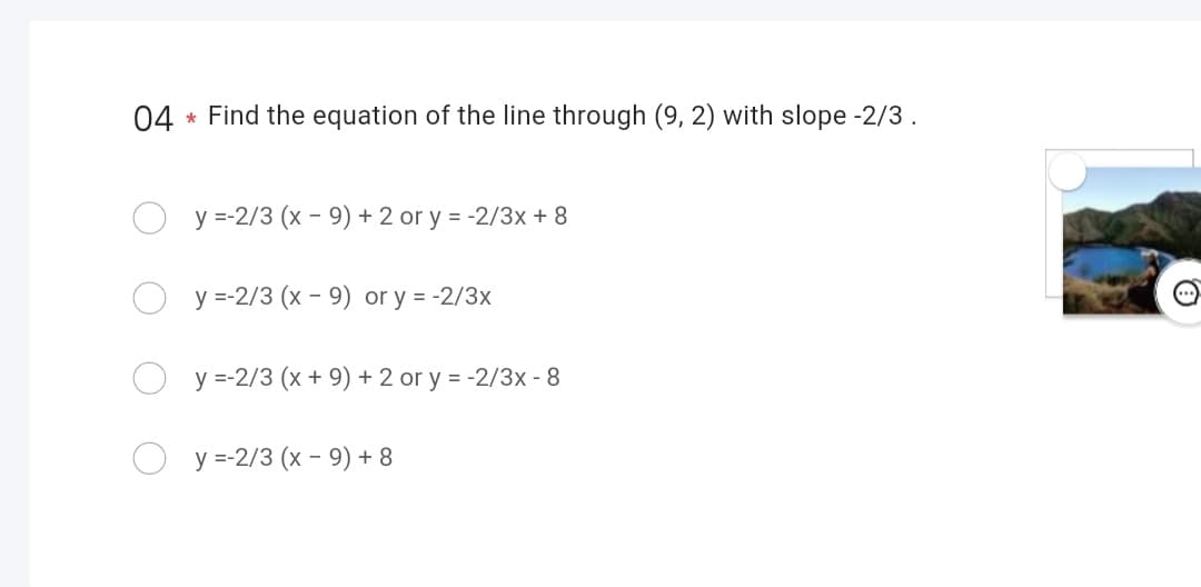 04 Find the equation of the line through (9, 2) with slope -2/3.
*
y=-2/3 (x - 9) + 2 or y = -2/3x + 8
y=-2/3 (x - 9) or y = -2/3x
y=-2/3 (x + 9) + 2 or y = -2/3x - 8
y=-2/3 (x - 9) + 8