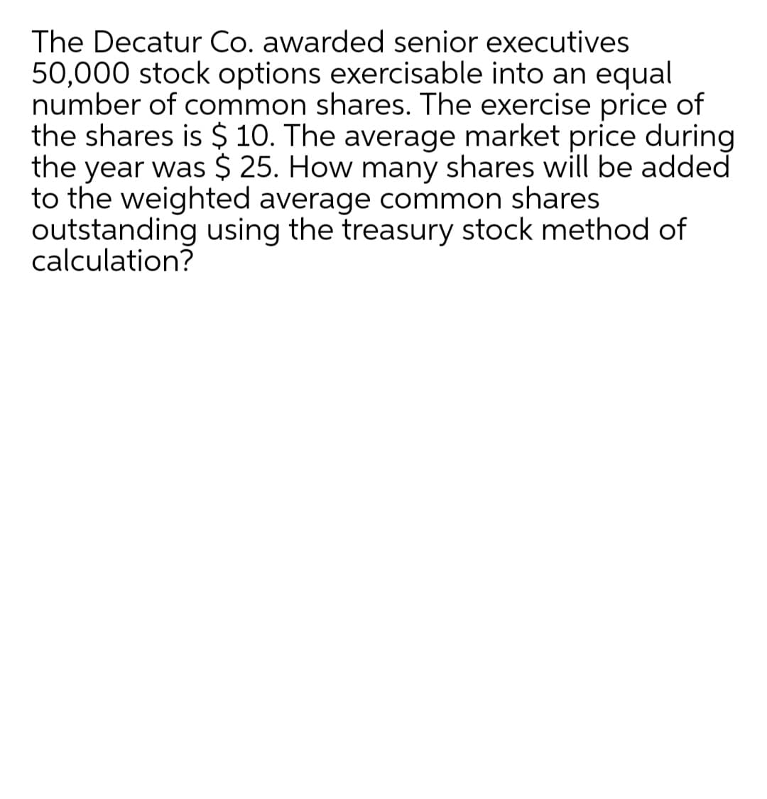 The Decatur Co. awarded senior executives
50,000 stock options exercisable into an equal
number of common shares. The exercise price of
the shares is $ 10. The average market price during
the year was $ 25. How many shares will be added
to the weighted average common shares
outstanding using the treasury stock method of
calculation?

