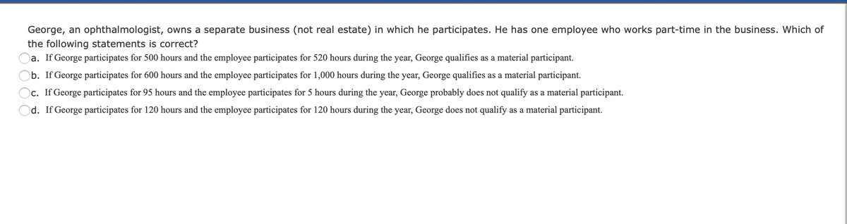 George, an ophthalmologist, owns a separate business (not real estate) in which he participates. He has one employee who works part-time in the business. Which of
the following statements is correct?
a. If George participates for 500 hours and the employee participates for 520 hours during the year, George qualifies as a material participant.
b. If George participates for 600 hours and the employee participates for 1,000 hours during the year, George qualifies as a material participant.
c. If George participates for 95 hours and the employee participates for 5 hours during the year, George probably does not qualify as a material participant.
d. If George participates for 120 hours and the employee participates for 120 hours during the year, George does not qualify as a material participant.
O O
