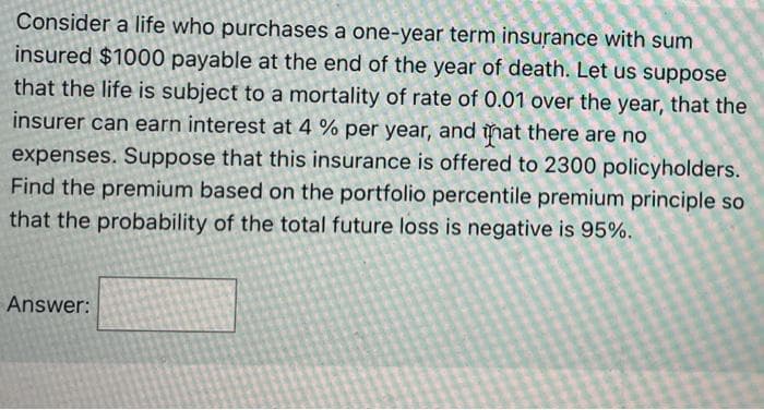 Consider a life who purchases a one-year term insurance with sum
insured $1000 payable at the end of the year of death. Let us suppose
that the life is subject to a mortality of rate of 0.01 over the year, that the
insurer can earn interest at 4 % per year, and
nat
there are nO
expenses. Suppose that this insurance is offered to 2300 policyholders.
Find the premium based on the portfolio percentile premium principle so
that the probability of the total future loss is negative is 95%.
Answer:
