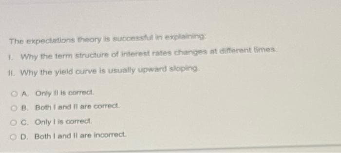 The expectations theory is successful in explaining:
1. Why the term structure of interest rates changes at different imes.
I1. Why the yield curve is usually upward sloping.
OA Only II is correct.
O B. Both I and Il are correct.
O C. Only I is correct.
O D. Both I and Il are incorrect.
