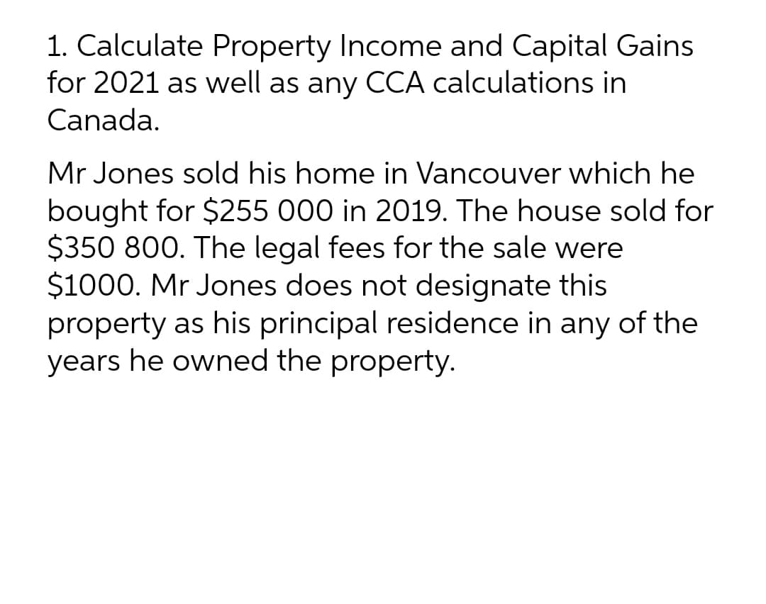 1. Calculate Property Income and Capital Gains
for 2021 as well as any CCA calculations in
Canada.
Mr Jones sold his home in Vancouver which he
bought for $255 000 in 2019. The house sold for
$350 800. The legal fees for the sale were
$1000. Mr Jones does not designate this
property as his principal residence in any of the
years he owned the property.
