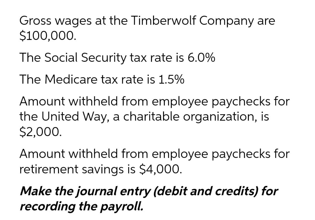 Gross wages at the Timberwolf Company are
$100,000.
The Social Security tax rate is 6.0%
The Medicare tax rate is 1.5%
Amount withheld from employee paychecks for
the United Way, a charitable organization, is
$2,000.
Amount withheld from employee paychecks for
retirement savings is $4,000.
Make the journal entry (debit and credits) for
recording the payroll.
