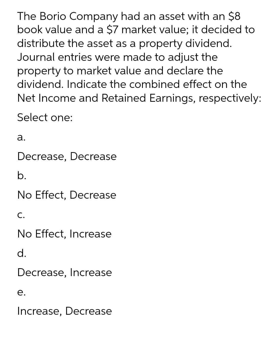 The Borio Company had an asset with an $8
book value and a $7 market value; it decided to
distribute the asset as a property dividend.
Journal entries were made to adjust the
property to market value and declare the
dividend. Indicate the combined effect on the
Net Income and Retained Earnings, respectively:
Select one:
а.
Decrease, Decrease
b.
No Effect, Decrease
С.
No Effect, Increase
d.
Decrease, Increase
е.
Increase, Decrease
