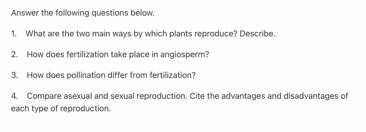 Answer the following questions below.
1. What are the two main ways by which plants reproduce? Describe.
2.
How does fertilization take place in angiosperm?
3.
How does pollination differ from fertilization?
4. Compare asexual and sexual reproduction. Cite the advantages and disadvantages of
each type of reproduction.
