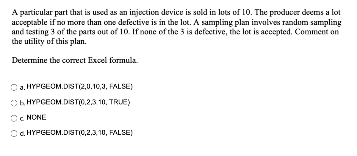 A particular part that is used as an injection device is sold in lots of 10. The producer deems a lot
acceptable if no more than one defective is in the lot. A sampling plan involves random sampling
and testing 3 of the parts out of 10. If none of the 3 is defective, the lot is accepted. Comment on
the utility of this plan.
Determine the correct Excel formula.
a. HYPGEOM.DIST(2,0,10,3, FALSE)
O b. HYPGEOM.DIST(0,2,3,10, TRUE)
c. NONE
d. HYPGEOM.DIST(0,2,3,10, FALSE)
