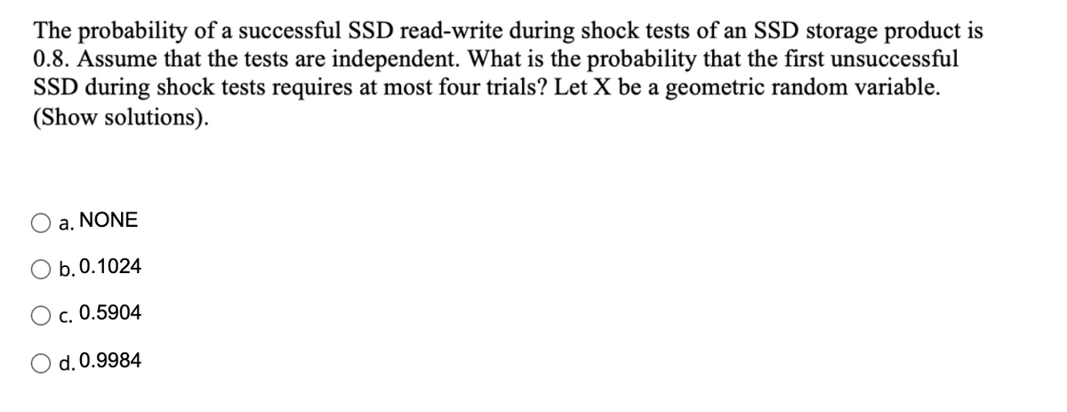 The probability of a successful SSD read-write during shock tests of an SSD storage product is
0.8. Assume that the tests are independent. What is the probability that the first unsuccessful
SSD during shock tests requires at most four trials? Let X be a geometric random variable.
(Show solutions).
a. NONE
b. 0.1024
c. 0.5904
d. 0.9984
