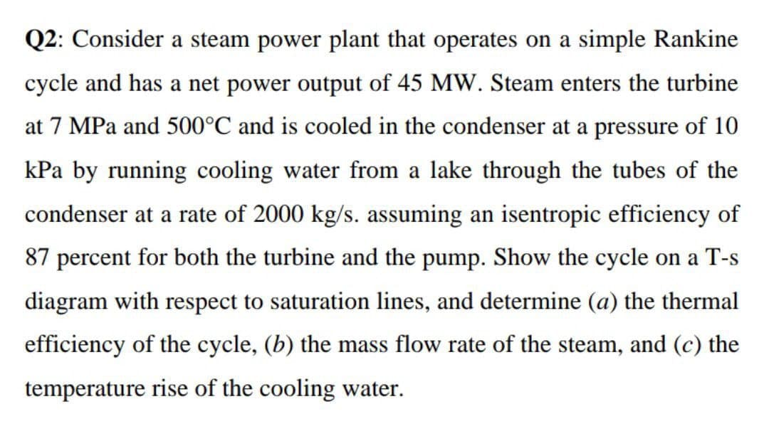 Q2: Consider a steam power plant that operates on a simple Rankine
cycle and has a net power output of 45 MW. Steam enters the turbine
at 7 MPa and 500°C and is cooled in the condenser at a pressure of 10
kPa by running cooling water from a lake through the tubes of the
condenser at a rate of 2000 kg/s. assuming an isentropic efficiency of
87 percent for both the turbine and the pump. Show the cycle on a T-s
diagram with respect to saturation lines, and determine (a) the thermal
efficiency of the cycle, (b) the mass flow rate of the steam, and (c) the
temperature rise of the cooling water.
