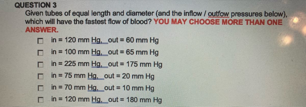 QUESTION 3
Given tubes of equal length and diameter (and the inflow / outfow pressures below),
which will have the fastest flow of blood? YOU MAY CHOOSE MORE THAN ONE
ANSWER.
in = 120 mm Hg. _out = 60 mm Hg
in = 100 mm Hg.__out= 65 mm Hg
in = 225 mm Hg._out= 175 mm Hg
in = 75 mm Hg._out = 20 mm Hg
in = 70 mm Hg._out = 10 mm Hg
in = 120 mm Hg. _out= 180 mm Hg