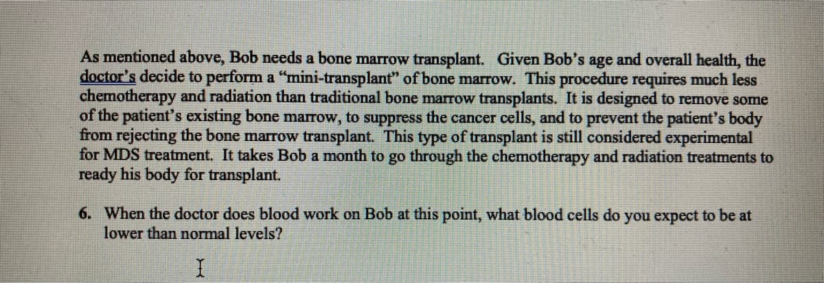 As mentioned above, Bob needs a bone marrow transplant. Given Bob's age and overall health, the
doctor's decide to perform a "mini-transplant" of bone marrow. This procedure requires much less
chemotherapy and radiation than traditional bone marrow transplants. It is designed to remove some
of the patient's existing bone marrow, to suppress the cancer cells, and to prevent the patient's body
from rejecting the bone marrow transplant. This type of transplant is still considered experimental
for MDS treatment. It takes Bob a month to go through the chemotherapy and radiation treatments to
ready his body for transplant.
6. When the doctor does blood work on Bob at this point, what blood cells do you expect to be at
lower than normal levels?
I