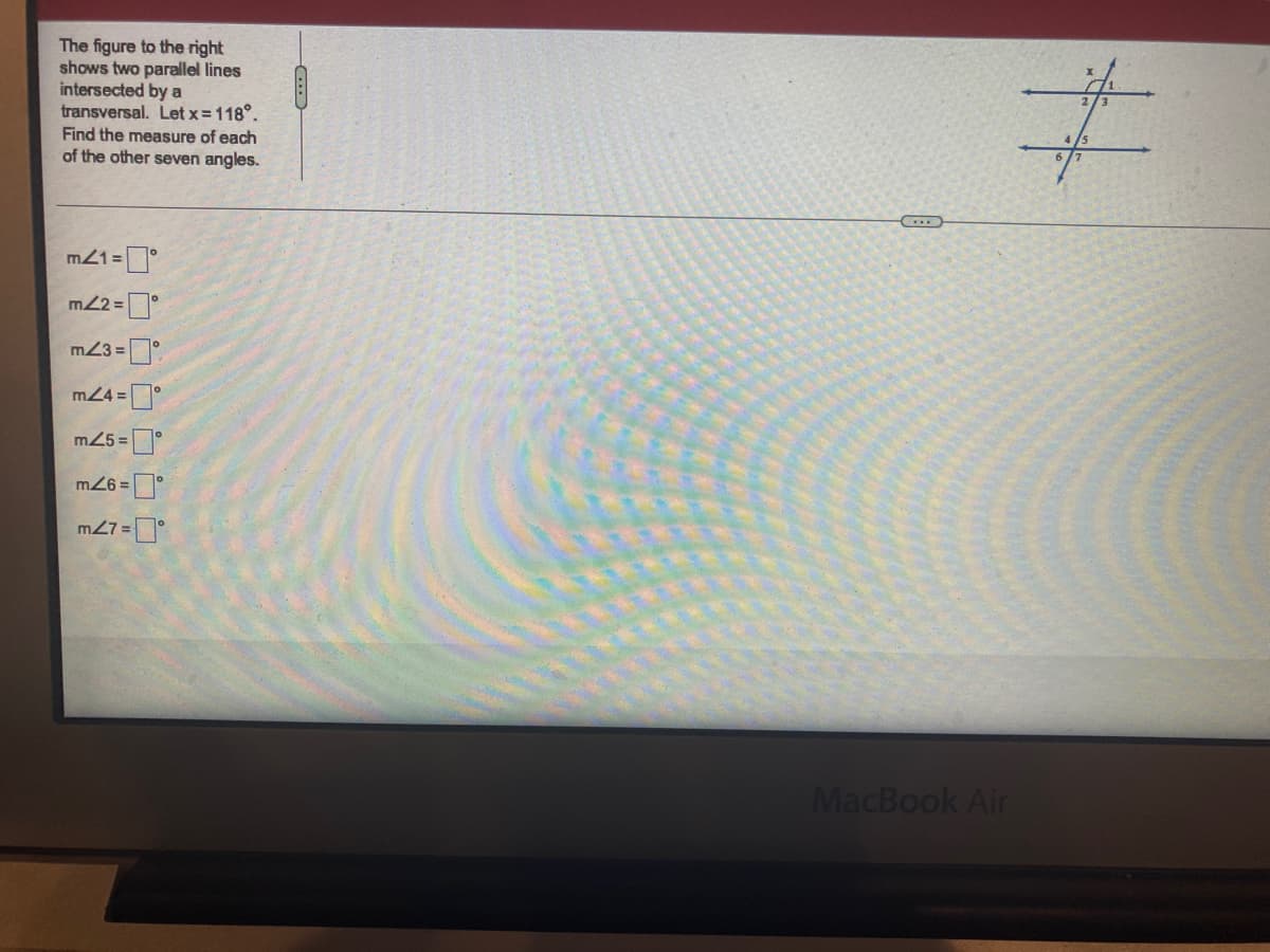 The figure to the right
shows two parallel lines
intersected by a
transversal. Let x=118°.
Find the measure of each
of the other seven angles.
m21 =
m2 =
m23 =
m24 =°
m25 =
m27 =
MacBook Air
