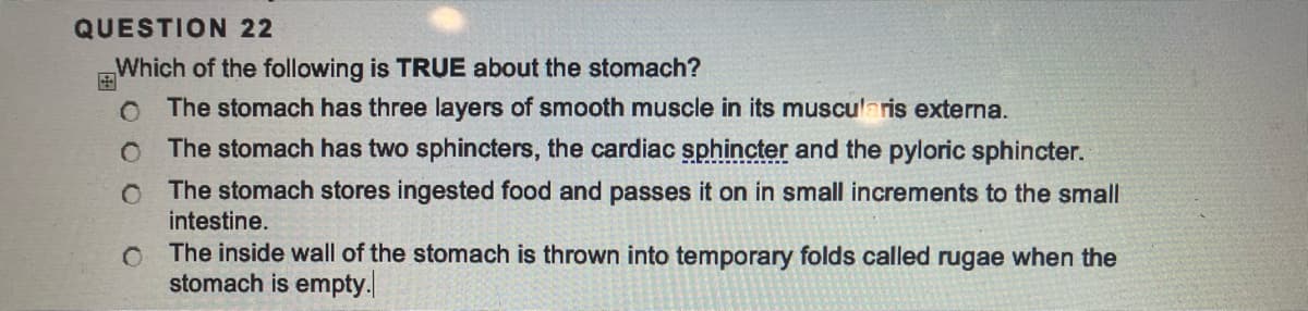 QUESTION 22
Which of the following is TRUE about the stomach?
O The stomach has three layers of smooth muscle in its muscularis externa.
O The stomach has two sphincters, the cardiac sphincter and the pyloric sphincter.
O The stomach stores ingested food and passes it on in small increments to the small
intestine.
O
The inside wall of the stomach is thrown into temporary folds called rugae when the
stomach is empty.