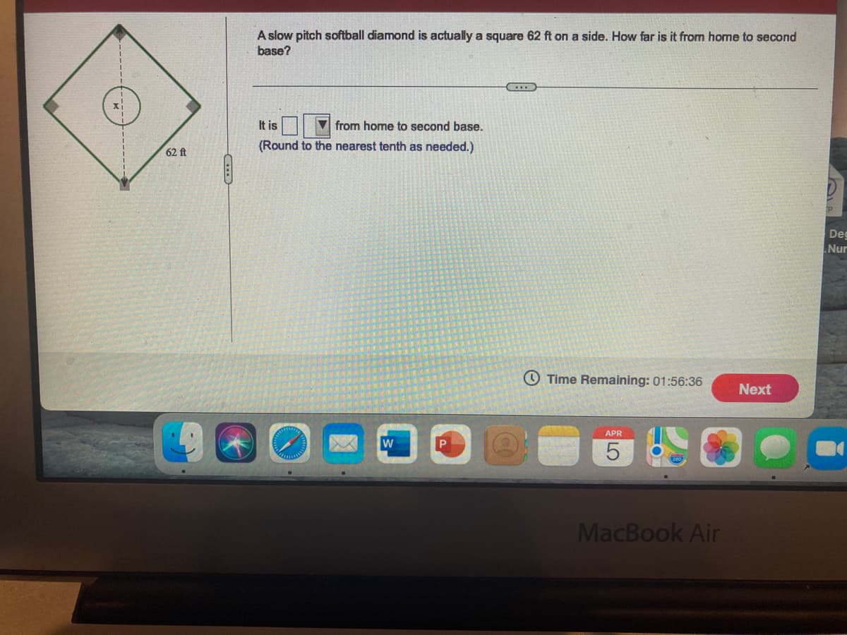 A slow pitch softball diamond is actually a square 62 ft on a side. How far is it from home to second
base?
It is
V from home to second base.
(Round to the nearest tenth as needed.)
62 ft
Deg
Nur
O Time Remaining: 01:56:36
Next
APR
MacBook Air
