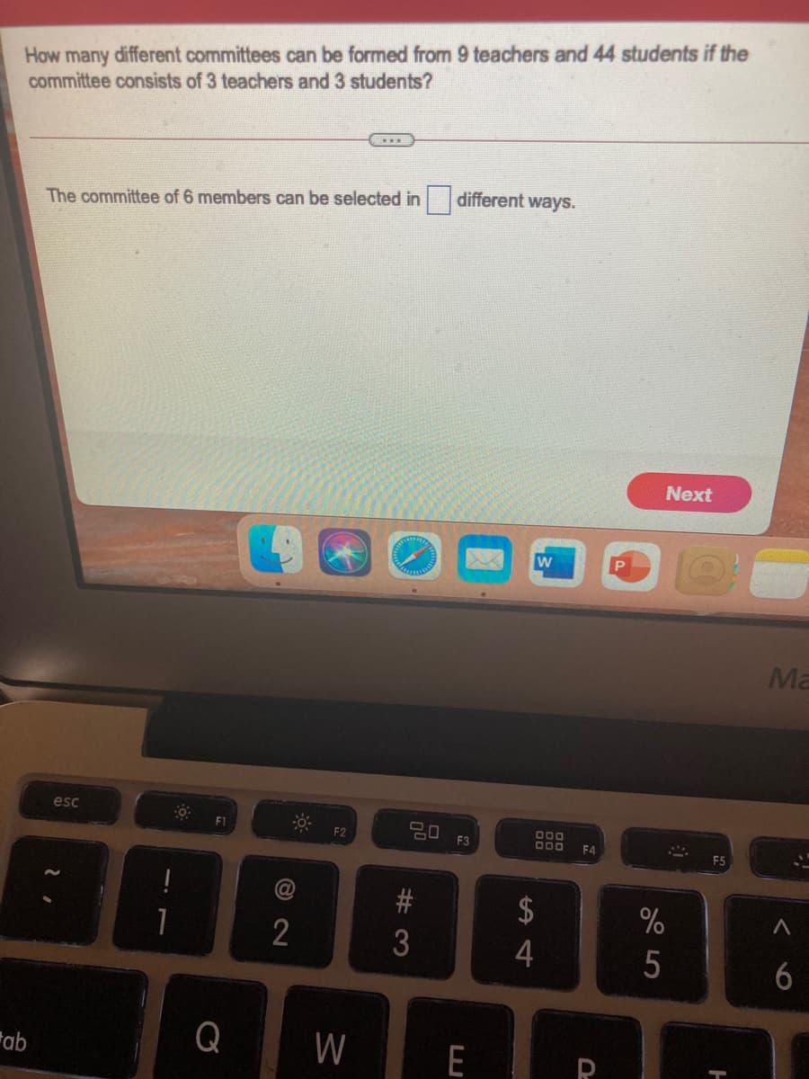 How many different committees can be formed from 9 teachers and 44 students if the
committee consists of 3 teachers and 3 students?
The committee of 6 members can be selected in different ways.
Next
w
Ma
esc
임 F3
D00
D00
F1
F2
F4
F5
$
1
5
6
Fab
Q
W
E
# 3
