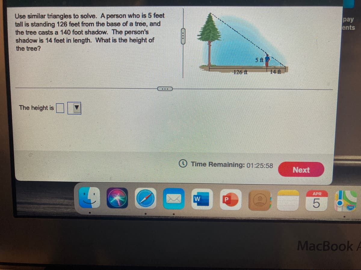 Use similar triangles to solve. A person who is 5 feet
tall is standing 126 feet from the base of a tree, and
the tree casts a 140 foot shadow. The person's
shadow is 14 feet in length. What is the height of
the tree?
pay
ents
5 t
126 ft
14 ft
The height is
O Time Remaining: 01:25:58
Next
APR
MacBook
