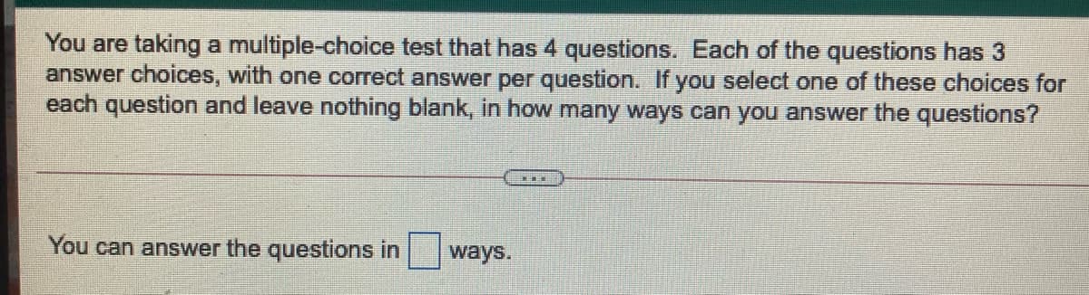 You are taking a multiple-choice test that has 4 questions. Each of the questions has 3
answer choices, with one correct answer per question. If you select one of these choices for
each question and leave nothing blank, in how many ways can you answer the questions?
You can answer the questions in
ways.
