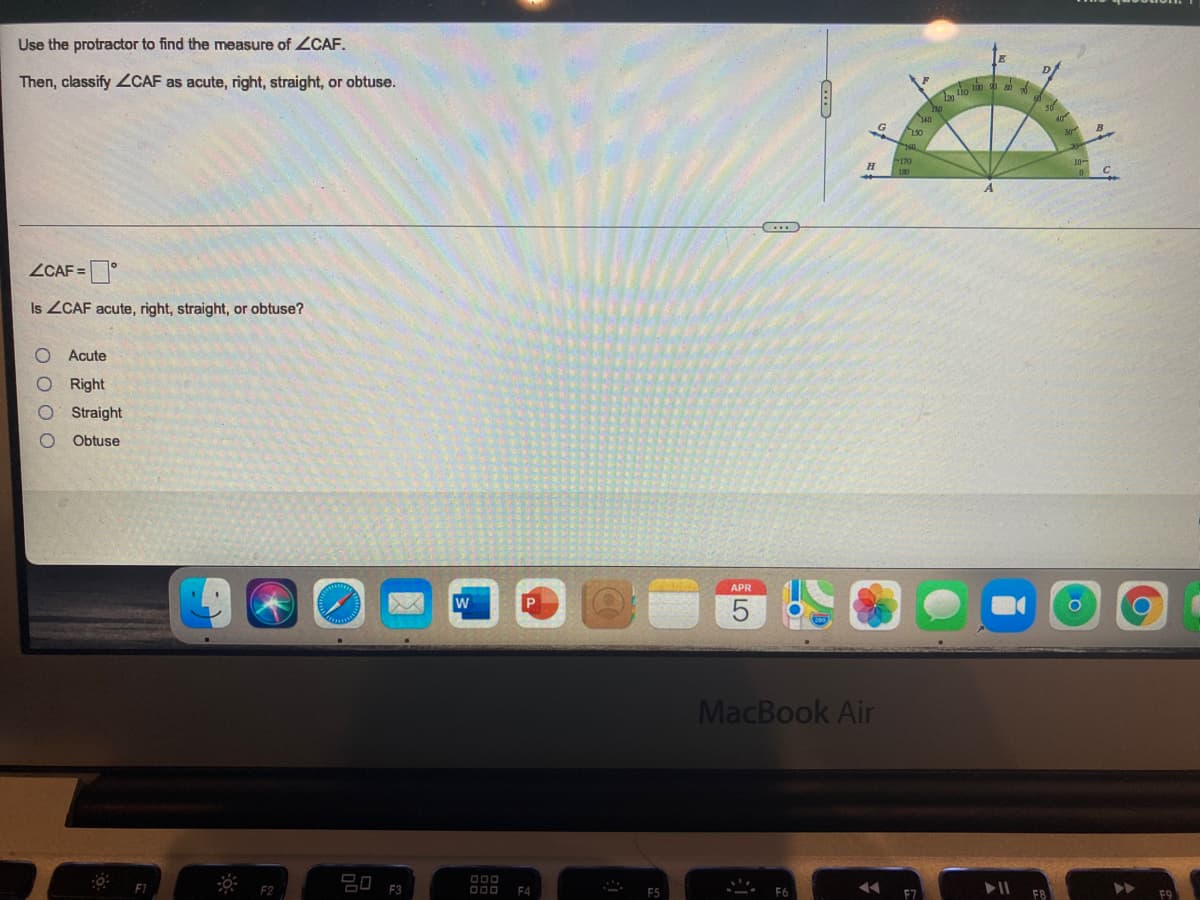 Use the protractor to find the measure of ZCAF.
Then, classify ZCAF as acute, right, straight, or obtuse.
tio ln
40
ZCAF =
Is ZCAF acute, right, straight, or obtuse?
Acute
Right
Straight
Obtuse
APR
MacBook Air
O00
O00
F4
F2
F3

