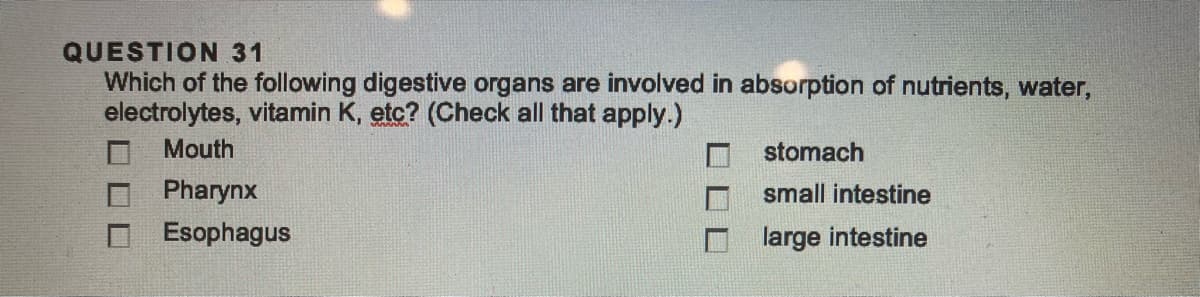 QUESTION 31
Which of the following digestive organs are involved in absorption of nutrients, water,
electrolytes, vitamin K, etc? (Check all that apply.)
Mouth
Pharynx
Esophagus
stomach
small intestine
large intestine