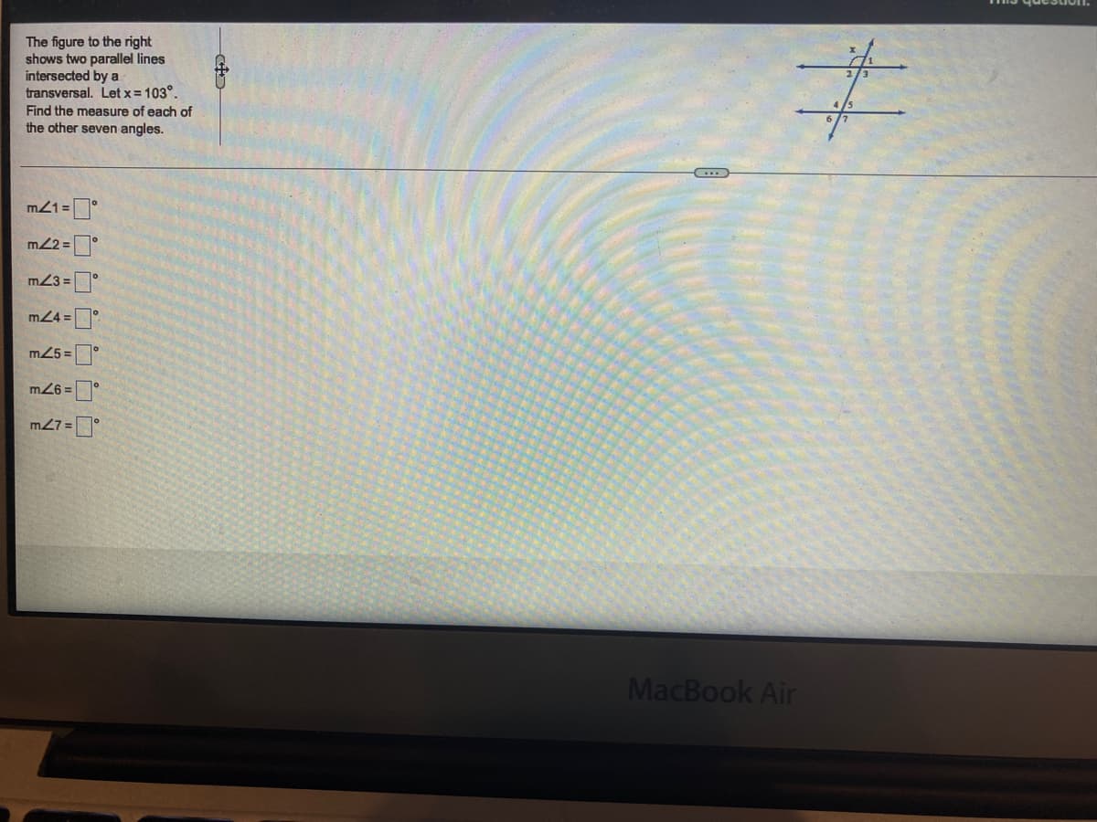 The figure to the right
shows two parallel lines
intersected by a
transversal. Let x = 103°.
Find the measure of each of
the other seven angles.
(...
m21 =°
m2 =°
m23 =°
m24 =
m25 =
m26 =
m27 =
MacBook Air
