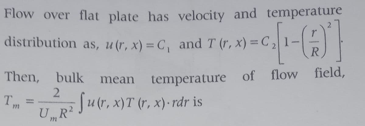 Flow over flat plate has velocity and temperature
2.
distribution as, u(r, x) = C, and T (r, x)=C2
R
Then, bulk
flow
field,
mean
temperature of
2.
Ju(r, x)T (r, x)- rdr is
U„R²
T,
