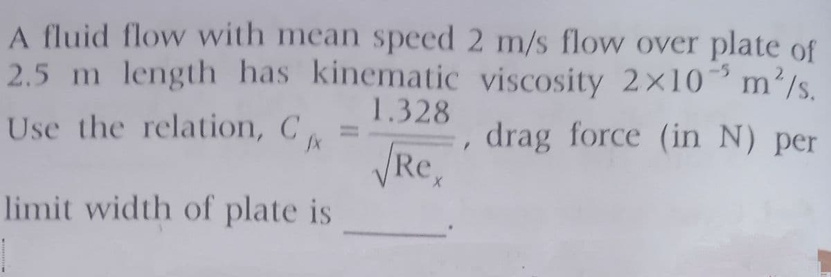 A fluid flow with mean speed 2 m/s flow over plate of
2.5 m length has kinematic viscosity 2x10 m²/s.
1.328
Use the relation, C =
VRe,
limit width of plate is
drag force (in N) per
