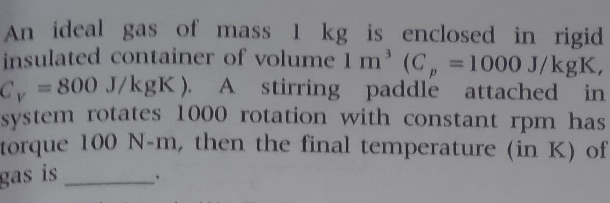 An ideal gas of mass I kg is enclosed in rigid
insulated container of volume 1 m' (C, =1000 J/kgK,
C 800 J/kgK). A stirring paddle attached in
system rotates 1000 rotation with constant rpm has
torque 100 N-m, then the final temperature (in K) of
gas is
