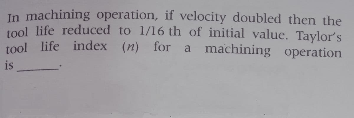 In machining operation, if velocity doubled then the
1ool life reduced to 1/16 th of initial value. Taylor's
tool life index (n) for a machining operation
is
