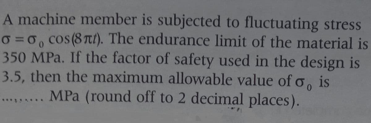 A machine member is subjected to fluctuating stress
O =0, cos(8 Tt). The endurance limit of the material is
350 MPa. If the factor of safety used in the design is
3.5, then the maximum allowable value of o, is
....... MPa (round off to 2 decimal places).
